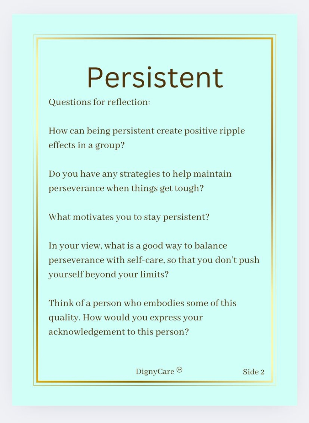 Persistent
Questions for reflection:
How can being persistent create positive ripple effects in a group?
Do you have any strategies to help maintain perseverance when things get tough?
What motivates you to stay persistent?
In your view, what is a good way to balance perseverance with self-care, so that you don't push yourself beyond your limits?
Think of a person who embodies some of this quality. How would you express your acknowledgement to this person?
DignyCare Side 2