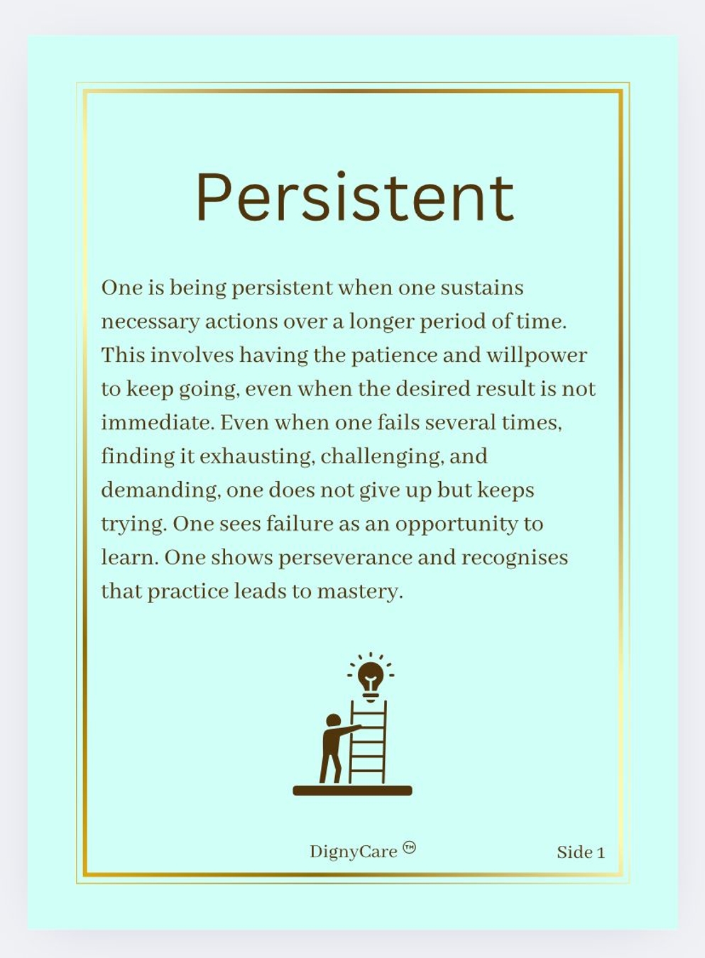 Persistent
One is being persistent when one sustains necessary actions over a longer period of time. This involves having the patience and willpower to keep going, even when the desired result is not immediate. Even when one fails several times, finding it exhausting, challenging, and demanding, one does not give up but keeps trying. One sees failure as an opportunity to learn. One shows perseverance and recognises that practice leads to mastery.
DignyCare © Side 1